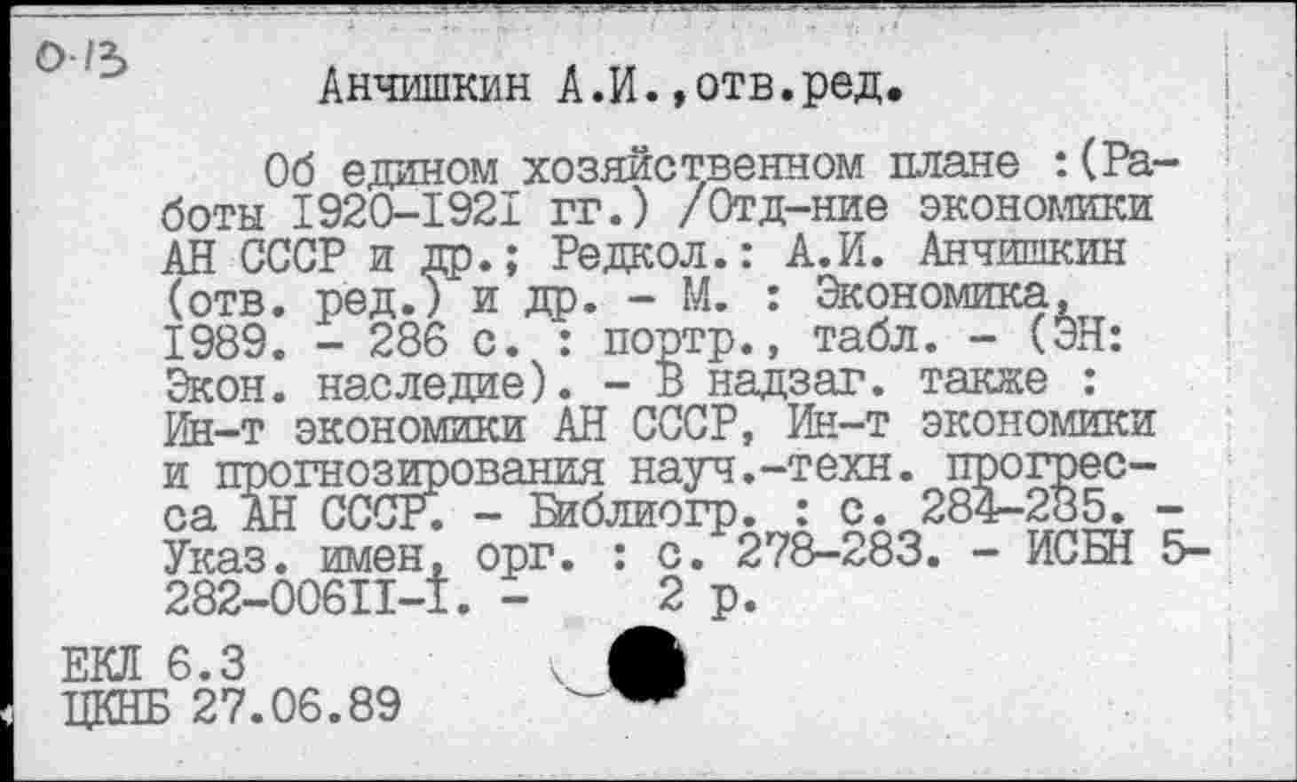 ﻿Анчишкин А.И.»отв.ред.
Об едином хозяйственном плане :(Работы 1920-1921 гг.) /Отд-ние экономики АН СССР и др.; Редкол.: А.И. Анчишкин (отв. ред.) и др. - М. : Экономика, 1989. - 286 с. : портр., табл. - (ЭН: Экон, наследие). - В надзаг. также : Ин-т экономики АН СССР, Ин-т экономики и прогнозирования науч.-техн, прогресса АН СССР. - Гйблиогр. : с. 284-285. -Указ, имен, орг. : с. 278-283. - ИСБН 5-282-00611-1. -	2р.
ЕКЛ 6.3	Ч А
ЦКНБ 27.06.89